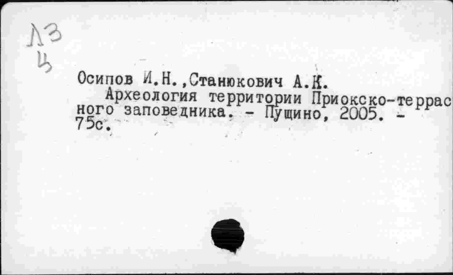 ﻿№ ь>
Осипов И.Н.,Станюкович А.Я.
Археология территории Приокеко-террас ного заповедника. - Пущино, 2005. -75с.